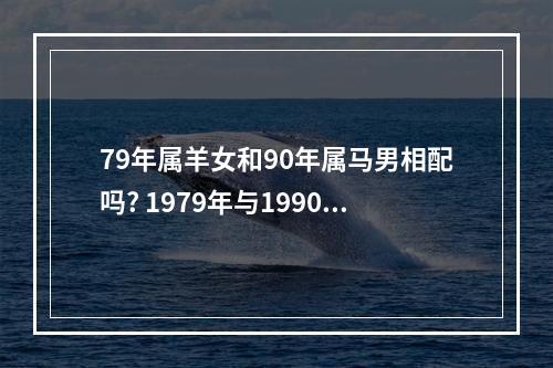 79年属羊女和90年属马男相配吗? 1979年与1990年婚配