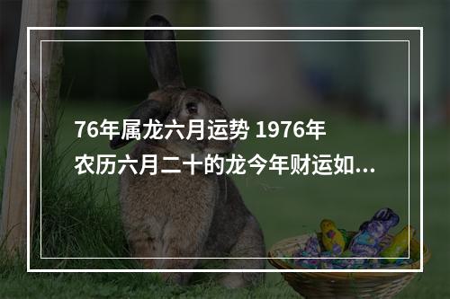 76年属龙六月运势 1976年农历六月二十的龙今年财运如何一生运势如何