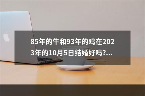 85年的牛和93年的鸡在2023年的10月5日结婚好吗? 93年鸡2023年姻缘