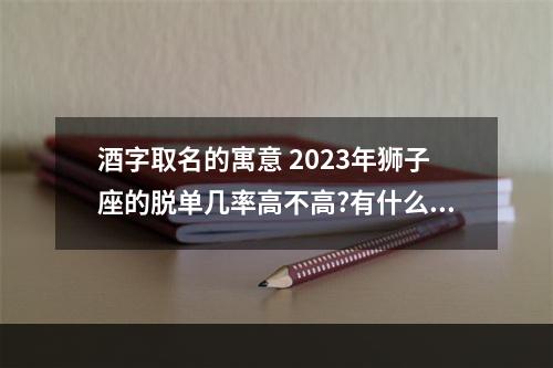 酒字取名的寓意 2023年狮子座的脱单几率高不高?有什么特别需要注意的地方?