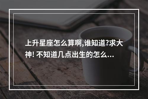 上升星座怎么算啊,谁知道?求大神! 不知道几点出生的怎么查上升星座