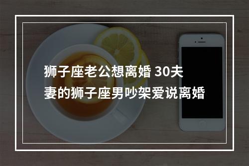 狮子座老公想离婚 30夫妻的狮子座男吵架爱说离婚