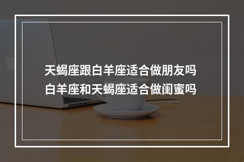天蝎座跟白羊座适合做朋友吗 白羊座和天蝎座适合做闺蜜吗