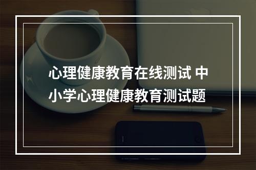 心理健康教育在线测试 中小学心理健康教育测试题
