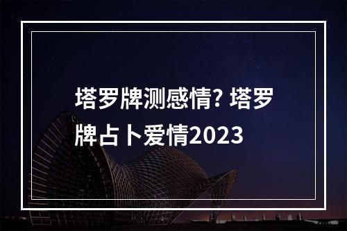 塔罗牌测感情? 塔罗牌占卜爱情2023