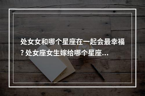 处女女和哪个星座在一起会最幸福? 处女座女生嫁给哪个星座男生最幸福