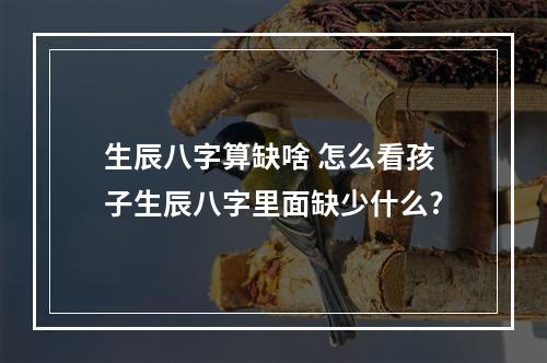 生辰八字算缺啥 怎么看孩子生辰八字里面缺少什么?