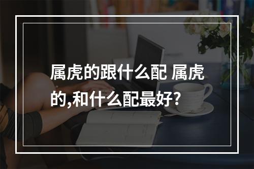 属虎的跟什么配 属虎的,和什么配最好?