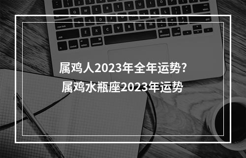 属鸡人2023年全年运势? 属鸡水瓶座2023年运势