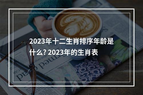 2023年十二生肖排序年龄是什么? 2023年的生肖表