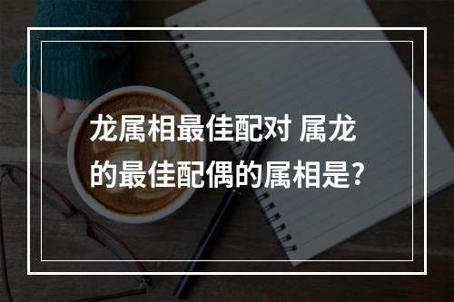 龙属相最佳配对 属龙的最佳配偶的属相是?