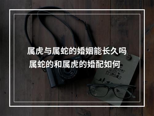 属虎与属蛇的婚姻能长久吗 属蛇的和属虎的婚配如何