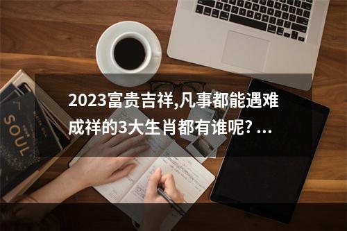 2023富贵吉祥,凡事都能遇难成祥的3大生肖都有谁呢? 属龙人2023年的运程怎么样