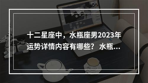 十二星座中，水瓶座男2023年运势详情内容有哪些？ 水瓶座2023感情大预言