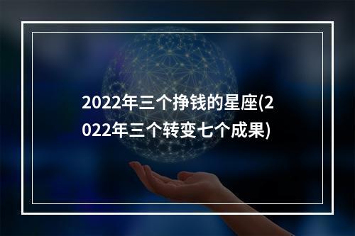 2022年三个挣钱的星座(2022年三个转变七个成果)