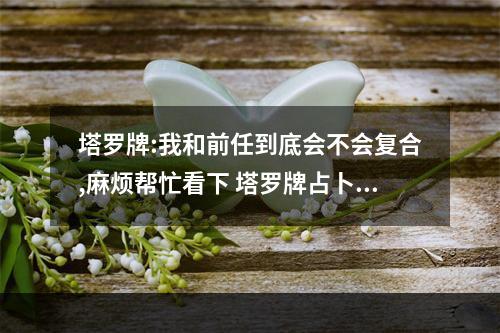 塔罗牌:我和前任到底会不会复合,麻烦帮忙看下 塔罗牌占卜能和前任复合吗