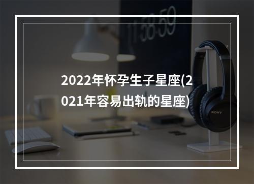 2022年怀孕生子星座(2021年容易出轨的星座)