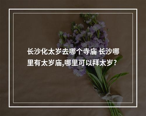 长沙化太岁去哪个寺庙 长沙哪里有太岁庙,哪里可以拜太岁?