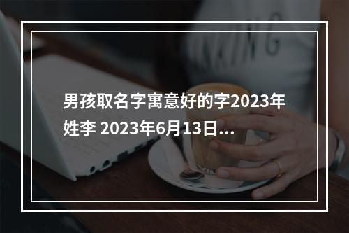 男孩取名字寓意好的字2023年姓李 2023年6月13日15:00生 男宝 姓李 求名
