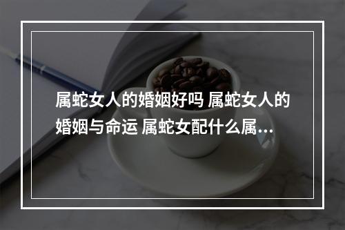 属蛇女人的婚姻好吗 属蛇女人的婚姻与命运 属蛇女配什么属相好