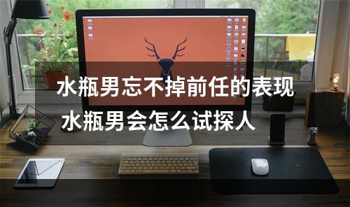 水瓶男忘不掉前任的表现 水瓶男会怎么试探人