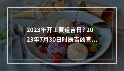 2023年开工黄道吉日? 2023年7月30日时辰吉凶查询