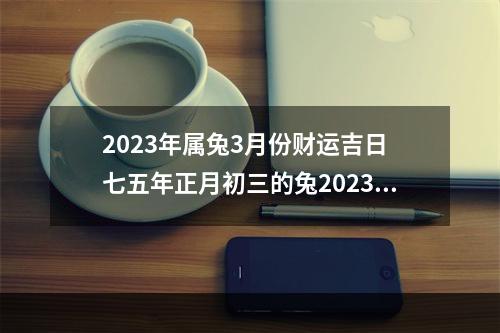 2023年属兔3月份财运吉日 七五年正月初三的兔2023年的运势?