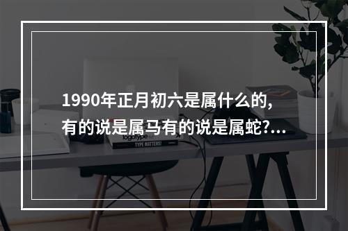 1990年正月初六是属什么的,有的说是属马有的说是属蛇? 1990年属马还是属蛇