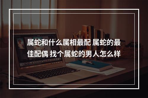 属蛇和什么属相最配 属蛇的最佳配偶 找个属蛇的男人怎么样