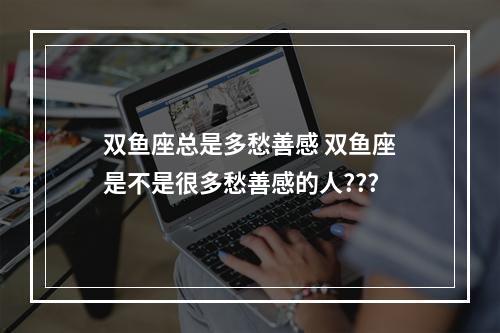 双鱼座总是多愁善感 双鱼座是不是很多愁善感的人???