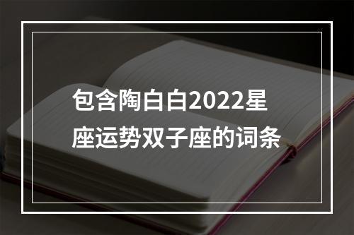 包含陶白白2022星座运势双子座的词条