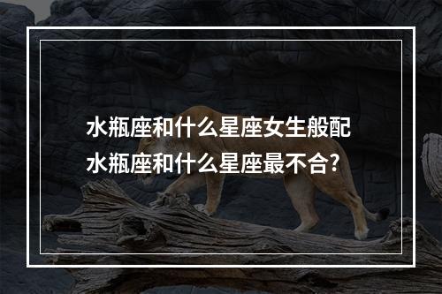 水瓶座和什么星座女生般配 水瓶座和什么星座最不合?
