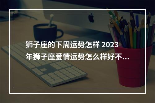 狮子座的下周运势怎样 2023年狮子座爱情运势怎么样好不好