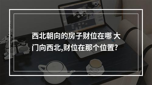 西北朝向的房子财位在哪 大门向西北,财位在那个位置?