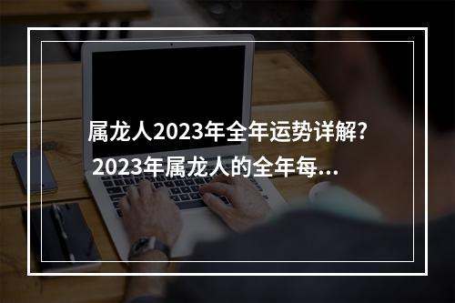 属龙人2023年全年运势详解? 2023年属龙人的全年每月运势男1976