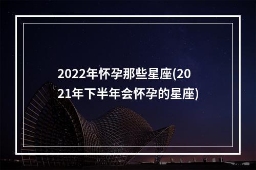 2022年怀孕那些星座(2021年下半年会怀孕的星座)