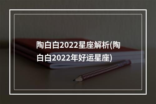 陶白白2022星座解析(陶白白2022年好运星座)