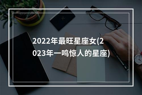 2022年最旺星座女(2023年一鸣惊人的星座)