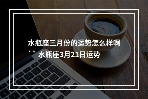 水瓶座三月份的运势怎么样啊`` 水瓶座3月21日运势