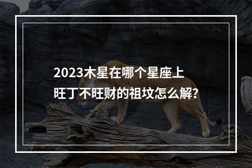 2023木星在哪个星座上 旺丁不旺财的祖坟怎么解？