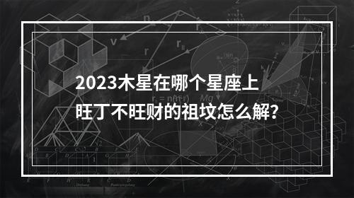 2023木星在哪个星座上 旺丁不旺财的祖坟怎么解？