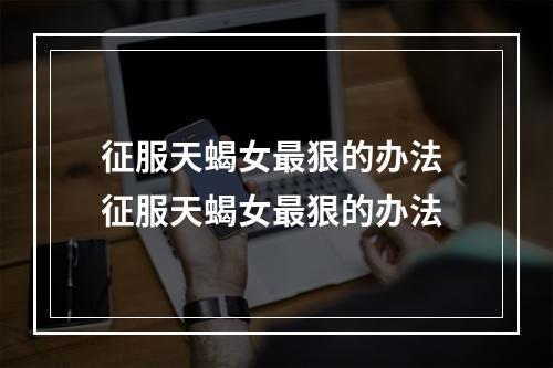 征服天蝎女最狠的办法 征服天蝎女最狠的办法