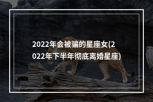 2022年会被骗的星座女(2022年下半年彻底离婚星座)