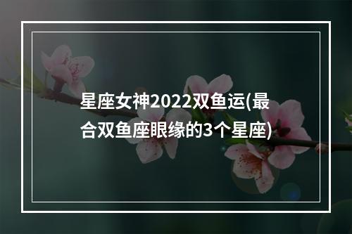 星座女神2022双鱼运(最合双鱼座眼缘的3个星座)