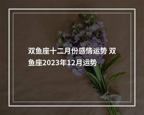 双鱼座十二月份感情运势 双鱼座2023年12月运势