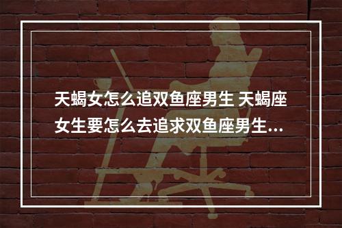 天蝎女怎么追双鱼座男生 天蝎座女生要怎么去追求双鱼座男生?