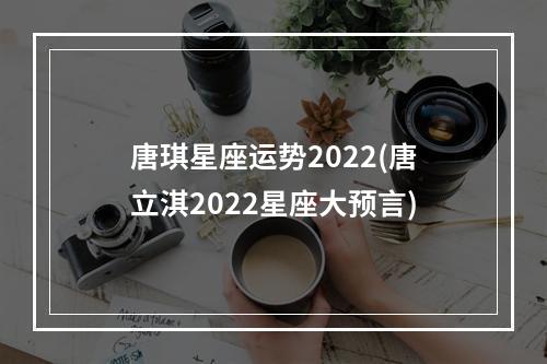 唐琪星座运势2022(唐立淇2022星座大预言)