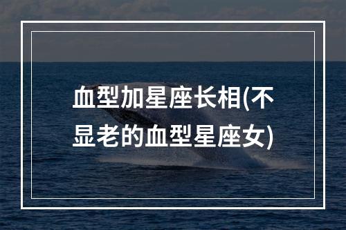 血型加星座长相(不显老的血型星座女)