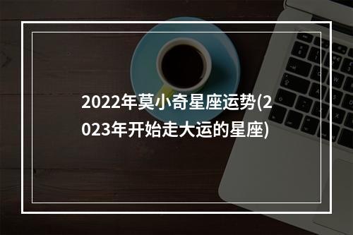 2022年莫小奇星座运势(2023年开始走大运的星座)