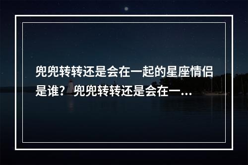 兜兜转转还是会在一起的星座情侣是谁？ 兜兜转转还是会在一起的星座配对